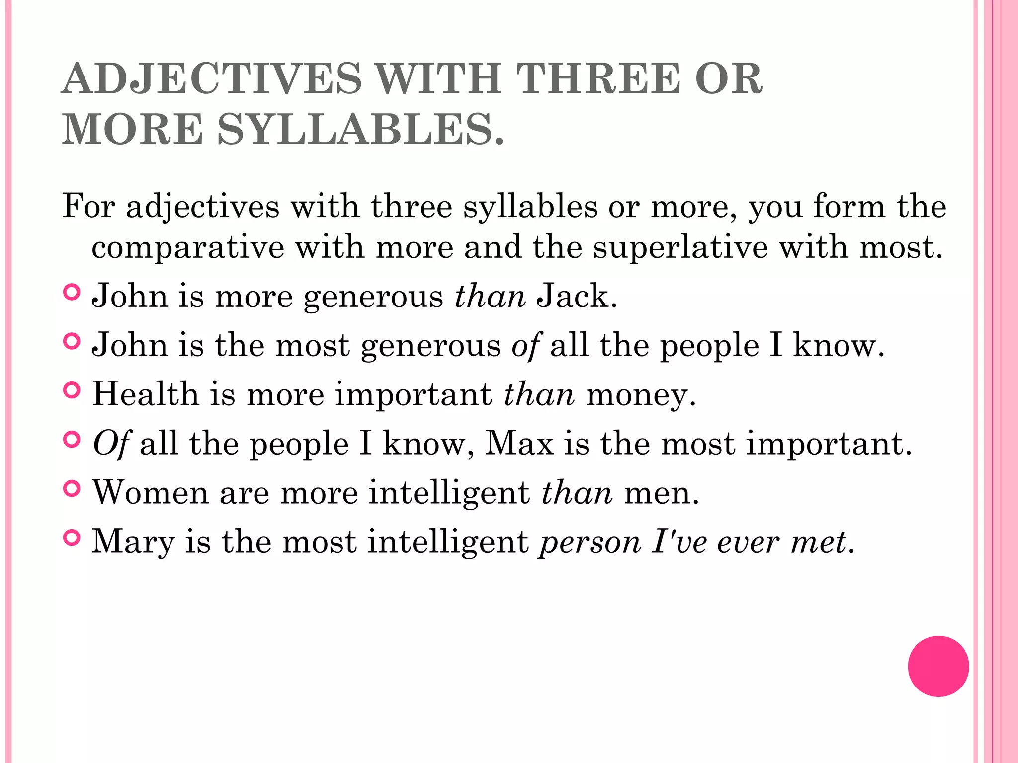 ADJECTIVES WITH THREE OR
MORE SYLLABLES.
For adjectives with three syllables or more, you form the
comparative with more and the superlative with most.
 John is more generous than Jack.
 John is the most generous of all the people I know.
 Health is more important than money.
 Of all the people I know, Max is the most important.
 Women are more intelligent than men.
 Mary is the most intelligent person I've ever met.
 