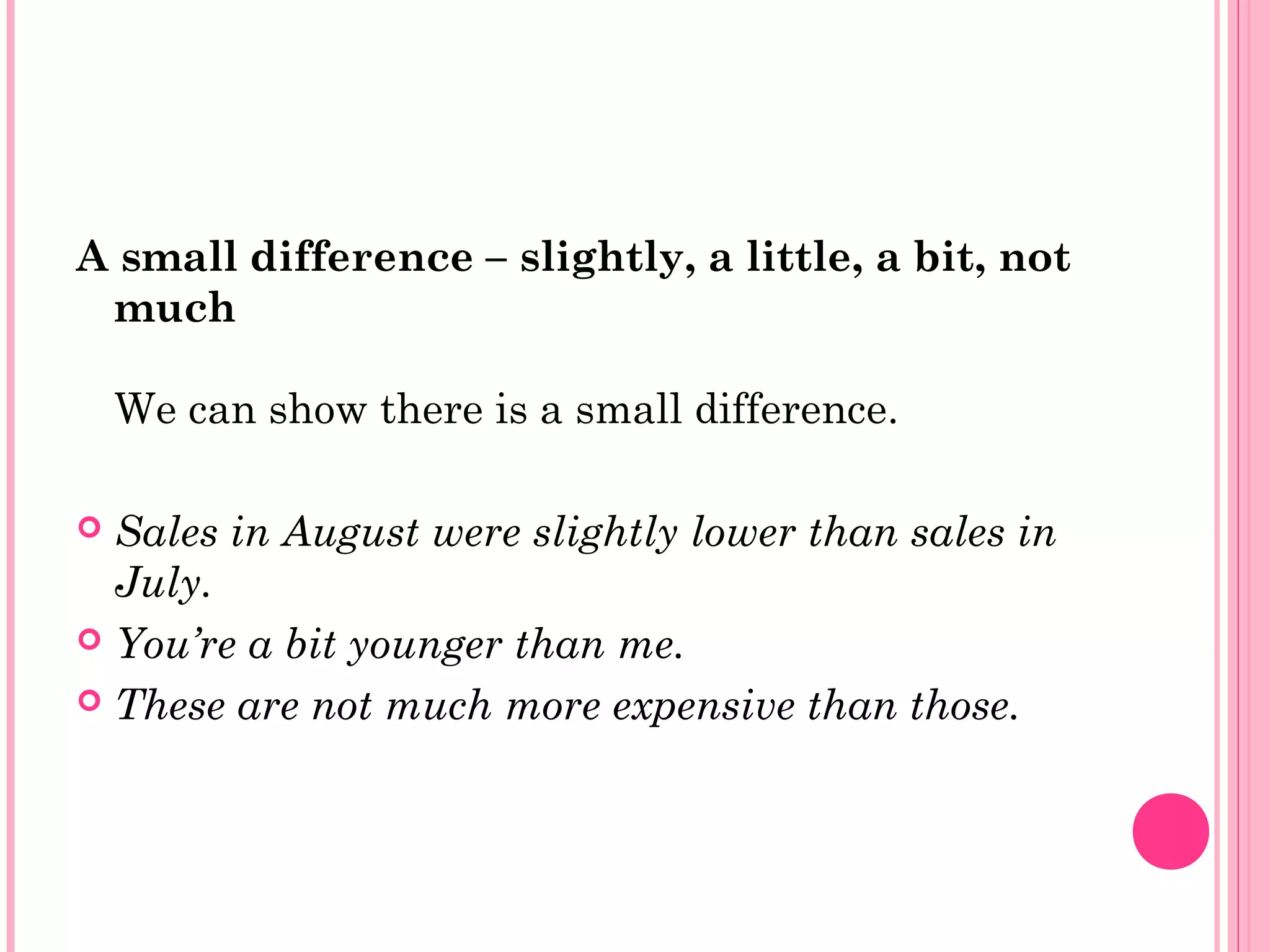 A small difference – slightly, a little, a bit, not
much
We can show there is a small difference.
 Sales in August were slightly lower than sales in
July.
 You’re a bit younger than me.
 These are not much more expensive than those.
 