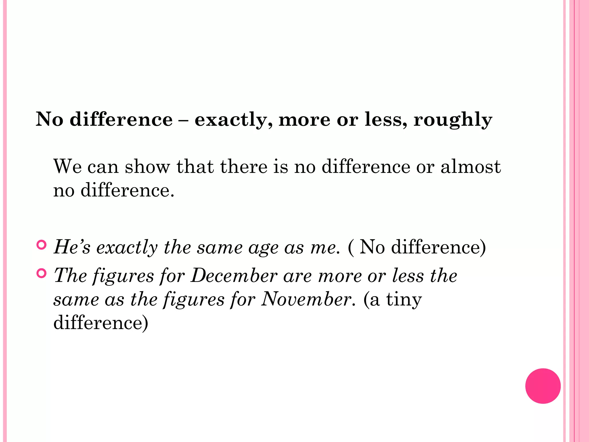 No difference – exactly, more or less, roughly
We can show that there is no difference or almost
no difference.
 He’s exactly the same age as me. ( No difference)
 The figures for December are more or less the
same as the figures for November. (a tiny
difference)
 