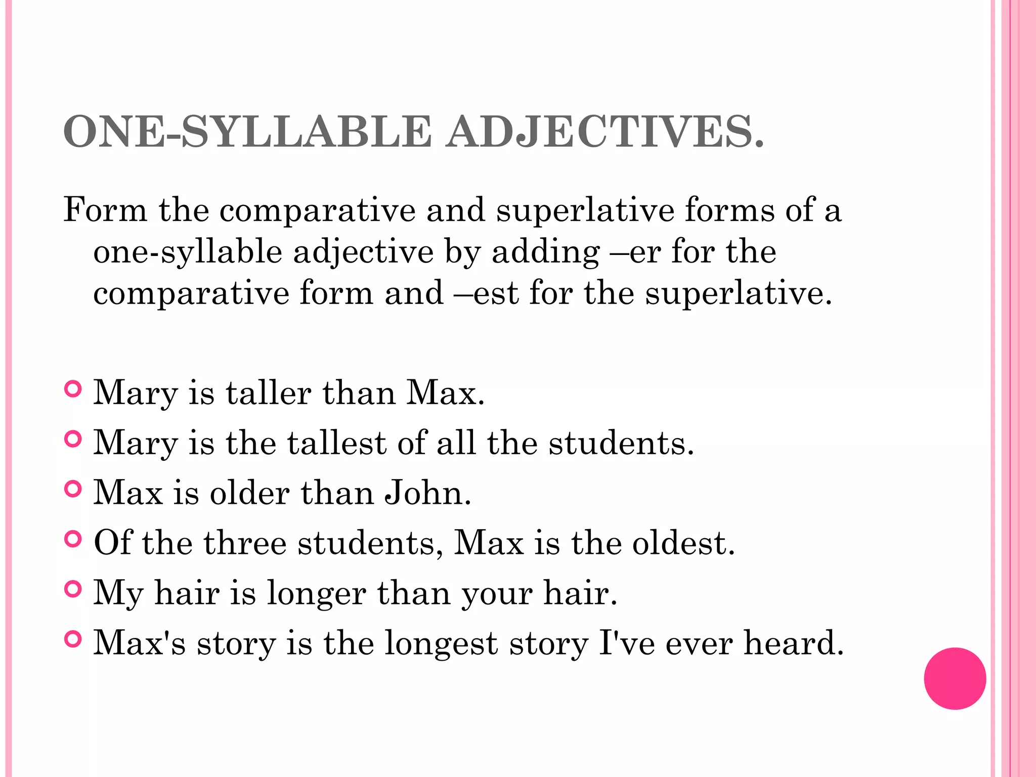 ONE-SYLLABLE ADJECTIVES.
Form the comparative and superlative forms of a
one-syllable adjective by adding –er for the
comparative form and –est for the superlative.
 Mary is taller than Max.
 Mary is the tallest of all the students.
 Max is older than John.
 Of the three students, Max is the oldest.
 My hair is longer than your hair.
 Max's story is the longest story I've ever heard.
 