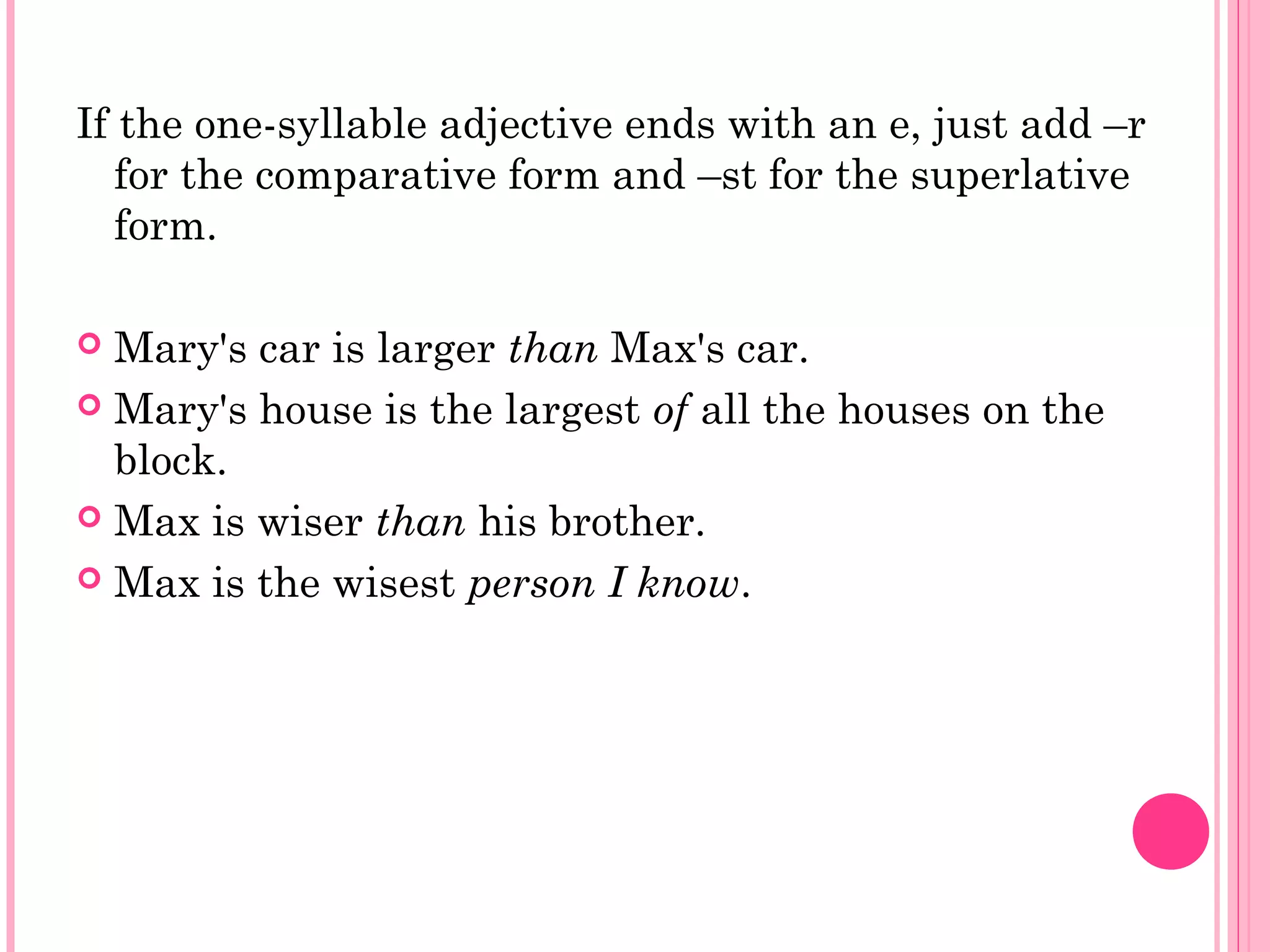 If the one-syllable adjective ends with an e, just add –r
for the comparative form and –st for the superlative
form.
 Mary's car is larger than Max's car.
 Mary's house is the largest of all the houses on the
block.
 Max is wiser than his brother.
 Max is the wisest person I know.
 