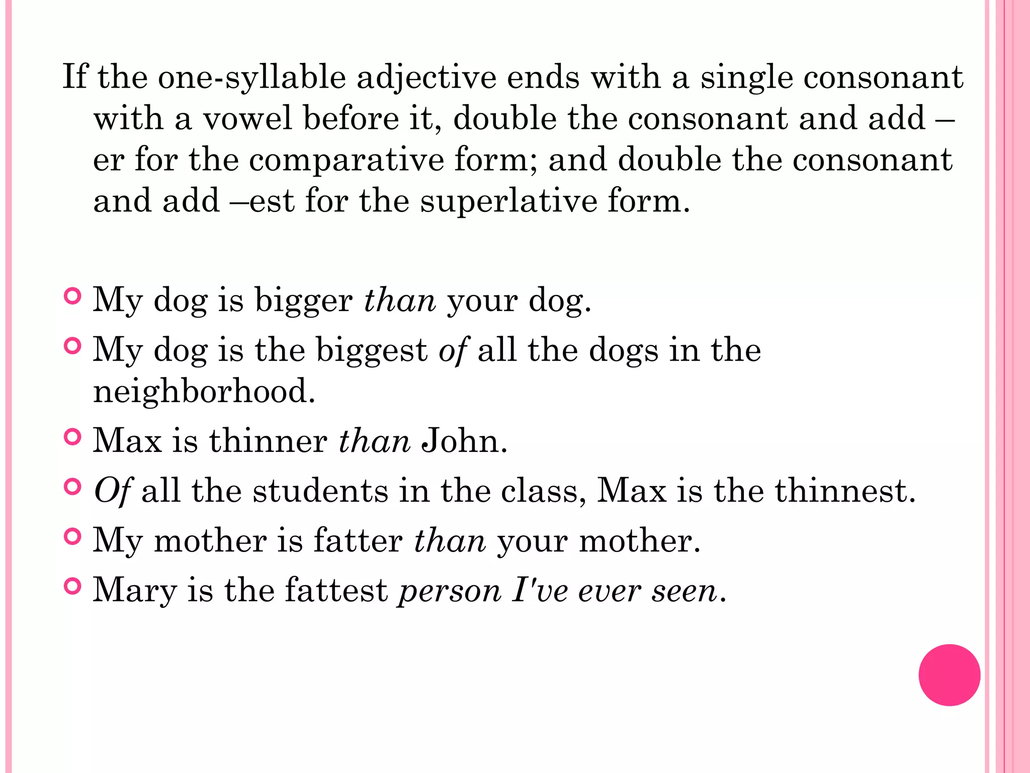 If the one-syllable adjective ends with a single consonant
with a vowel before it, double the consonant and add –
er for the comparative form; and double the consonant
and add –est for the superlative form.
 My dog is bigger than your dog.
 My dog is the biggest of all the dogs in the
neighborhood.
 Max is thinner than John.
 Of all the students in the class, Max is the thinnest.
 My mother is fatter than your mother.
 Mary is the fattest person I've ever seen.
 