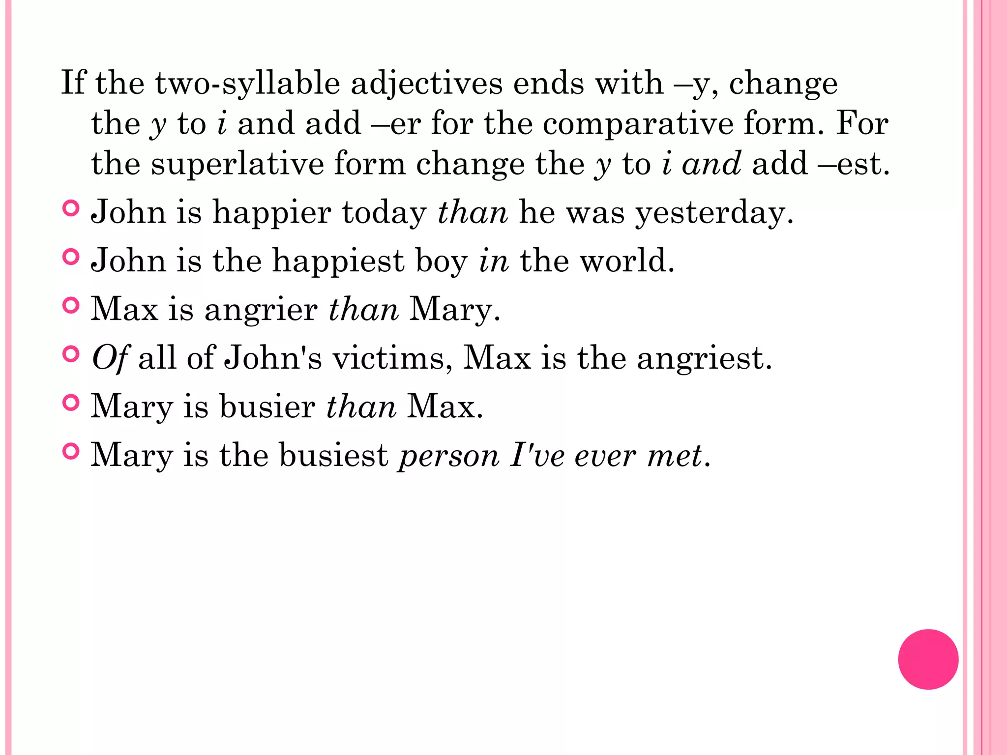 If the two-syllable adjectives ends with –y, change
the y to i and add –er for the comparative form. For
the superlative form change the y to i and add –est.
 John is happier today than he was yesterday.
 John is the happiest boy in the world.
 Max is angrier than Mary.
 Of all of John's victims, Max is the angriest.
 Mary is busier than Max.
 Mary is the busiest person I've ever met.
 