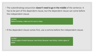 ◦ The subordinating conjunction doesn’t need to go in the middle of the sentence. It
has to be part of the dependent clause, but the dependent clause can come before
the independent clause.
◦ If the dependent clause comes first, use a comma before the independent clause.
Correct:
Before he leaves, make sure his room is clean.
Correct:
I drank a glass of water because I was thirsty. Because I was thirsty, I drank a glass of
water.
 