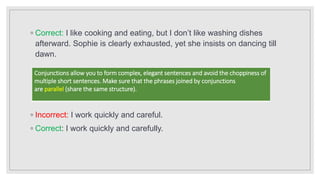 ◦ Correct: I like cooking and eating, but I don’t like washing dishes
afterward. Sophie is clearly exhausted, yet she insists on dancing till
dawn.
◦ Incorrect: I work quickly and careful.
◦ Correct: I work quickly and carefully.
Conjunctions allow you to form complex, elegant sentences and avoid the choppiness of
multiple short sentences. Make sure that the phrases joined by conjunctions
are parallel (share the same structure).
 