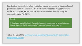 ◦ Coordinating conjunctions allow you to join words, phrases, and clauses of equal
grammatical rank in a sentence. The most common coordinating conjunctions
are for, and, nor, but, or, yet, and so; you can remember them by using the
mnemonic device FANBOYS.
◦ Notice the use of the comma when a coordinating conjunction is joining two
independent clauses.
Correct:
I’d like pizza or a salad for lunch. We needed a place to concentrate, so we packed up our
things and went to the library. Jesse didn’t have much money, but she got by.
 