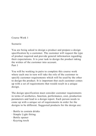 Course Work 1
Scenario
You are being asked to design a product and prepare a design
specification by a customer. The customer will request the type
of product required and provide general information regarding
their expectations. It is your task to design the product taking
the wishes of the customer into account.
Part 1
You will be working in pairs to complete this course work
where each one in turn will take the role of the customer to
specify customer requirements which will be used by the other
to design the product. It is important that each customer comes
up with a set of requirements that would result in a unique
design.
The design specification must consider customer requirements
in terms of aesthetics, function, performance, cost, production
parameters and lead to a design report. Each person needs to
come up with a unique set of requirements in order for the
designs to be different. Suggested products for the design are:
· Bottle to contain drinks
· Simple Light fitting
· Bottle opener
· Keyring torch
 