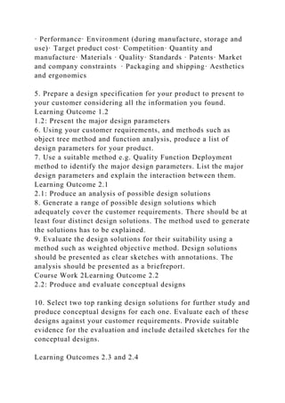 · Performance· Environment (during manufacture, storage and
use)· Target product cost· Competition· Quantity and
manufacture· Materials · Quality· Standards · Patents· Market
and company constraints · Packaging and shipping· Aesthetics
and ergonomics
5. Prepare a design specification for your product to present to
your customer considering all the information you found.
Learning Outcome 1.2
1.2: Present the major design parameters
6. Using your customer requirements, and methods such as
object tree method and function analysis, produce a list of
design parameters for your product.
7. Use a suitable method e.g. Quality Function Deployment
method to identify the major design parameters. List the major
design parameters and explain the interaction between them.
Learning Outcome 2.1
2.1: Produce an analysis of possible design solutions
8. Generate a range of possible design solutions which
adequately cover the customer requirements. There should be at
least four distinct design solutions. The method used to generate
the solutions has to be explained.
9. Evaluate the design solutions for their suitability using a
method such as weighted objective method. Design solutions
should be presented as clear sketches with annotations. The
analysis should be presented as a briefreport.
Course Work 2Learning Outcome 2.2
2.2: Produce and evaluate conceptual designs
10. Select two top ranking design solutions for further study and
produce conceptual designs for each one. Evaluate each of these
designs against your customer requirements. Provide suitable
evidence for the evaluation and include detailed sketches for the
conceptual designs.
Learning Outcomes 2.3 and 2.4
 