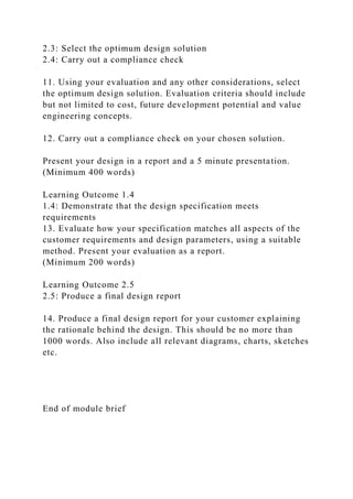 2.3: Select the optimum design solution
2.4: Carry out a compliance check
11. Using your evaluation and any other considerations, select
the optimum design solution. Evaluation criteria should include
but not limited to cost, future development potential and value
engineering concepts.
12. Carry out a compliance check on your chosen solution.
Present your design in a report and a 5 minute presentation.
(Minimum 400 words)
Learning Outcome 1.4
1.4: Demonstrate that the design specification meets
requirements
13. Evaluate how your specification matches all aspects of the
customer requirements and design parameters, using a suitable
method. Present your evaluation as a report.
(Minimum 200 words)
Learning Outcome 2.5
2.5: Produce a final design report
14. Produce a final design report for your customer explaining
the rationale behind the design. This should be no more than
1000 words. Also include all relevant diagrams, charts, sketches
etc.
End of module brief
 
