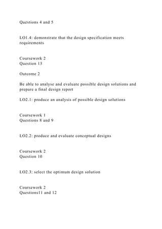 Questions 4 and 5
LO1.4: demonstrate that the design specification meets
requirements
Coursework 2
Question 13
Outcome 2
Be able to analyse and evaluate possible design solutions and
prepare a final design report
LO2.1: produce an analysis of possible design solutions
Coursework 1
Questions 8 and 9
LO2.2: produce and evaluate conceptual designs
Coursework 2
Question 10
LO2.3: select the optimum design solution
Coursework 2
Questions11 and 12
 