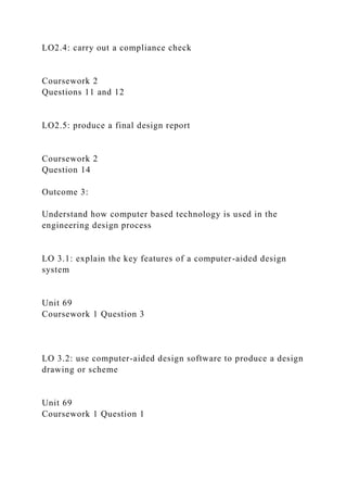 LO2.4: carry out a compliance check
Coursework 2
Questions 11 and 12
LO2.5: produce a final design report
Coursework 2
Question 14
Outcome 3:
Understand how computer based technology is used in the
engineering design process
LO 3.1: explain the key features of a computer-aided design
system
Unit 69
Coursework 1 Question 3
LO 3.2: use computer-aided design software to produce a design
drawing or scheme
Unit 69
Coursework 1 Question 1
 