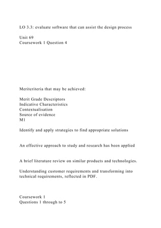 LO 3.3: evaluate software that can assist the design process
Unit 69
Coursework 1 Question 4
Meritcriteria that may be achieved:
Merit Grade Descriptors
Indicative Characteristics
Contextualisation
Source of evidence
M1
Identify and apply strategies to find appropriate solutions
An effective approach to study and research has been applied
A brief literature review on similar products and technologies.
Understanding customer requirements and transforming into
technical requirements, reflected in PDF.
Coursework 1
Questions 1 through to 5
 