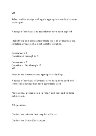 M2
Select and/or design and apply appropriate methods and/or
techniques
A range of methods and techniques have been applied
Identifying and using appropriate tools in evaluation and
selection process of a most suitable solution.
Coursework 1
Questions6 through to 9
Coursework 2
Questions 10to through 12
M3
Present and communicate appropriate findings
A range of methods of presentation have been used and
technical language has been accurately used
Professional presentation in report and oral and on time
submission.
All questions
Distinction criteria that may be achieved:
Distinction Grade Descriptors
 