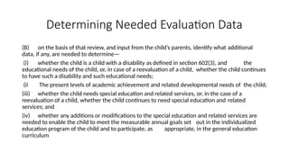Determining Needed Evaluation Data
(B) on the basis of that review, and input from the child’s parents, identify what additional
data, if any, are needed to determine—
(i) whether the child is a child with a disability as defined in section 602(3), and the
educational needs of the child, or, in case of a reevaluation of a child, whether the child continues
to have such a disability and such educational needs;
(ii The present levels of academic achievement and related developmental needs of the child;
(iii) whether the child needs special education and related services, or, in the case of a
reevaluation of a child, whether the child continues to need special education and related
services; and
(iv) whether any additions or modifications to the special education and related services are
needed to enable the child to meet the measurable annual goals set out in the individualized
education program of the child and to participate, as appropriate, in the general education
curriculum
 
