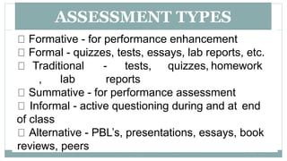 ASSESSMENT TYPES
Formative - for performance enhancement
Formal - quizzes, tests, essays, lab reports, etc.
Traditional - tests, quizzes, homework
, lab reports
Summative - for performance assessment
Informal - active questioning during and at end
of class
Alternative - PBL’s, presentations, essays, book
reviews, peers
 