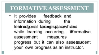 FORMATIVE ASSESSMENT
• It provides feedback and
information during the
instructional process, while
learning is taking place, and
while learning is
assessment
occurring.
measures
Formative
student
progress but it can also assess
your own progress as an instructor.
 