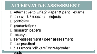 ALTERNATIVE ASSESSMENT
Alternative to what? Paper & pencil exams
lab work / research projects
portfolios
presentations
research papers
essays
self-assessment / peer assessment
lab practical
classroom “clickers” or responder
pads
 