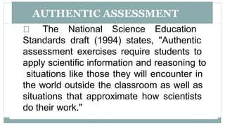 AUTHENTIC ASSESSMENT
The National Science Education
Standards draft (1994) states, "Authentic
assessment exercises require students to
apply scientific information and reasoning to
situations like those they will encounter in
the world outside the classroom as well as
situations that approximate how scientists
do their work."
 