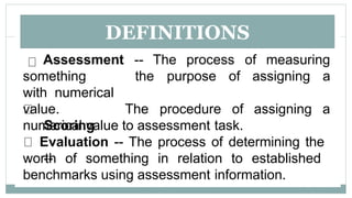 DEFINITIONS
Assessment -- The process of measuring
the purpose of assigning a
something
with numerical
value.
Scoring
--
The procedure of assigning a
numerical value to assessment task.
Evaluation -- The process of determining the
worth of something in relation to established
benchmarks using assessment information.
 