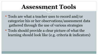 Assessment Tools
 Tools are what a teacher uses to record and/or
categorize his or her observations/assessment data
gathered through the use of various strategies
 Tools should provide a clear picture of what the
learning should look like (e.g. criteria & indicators)
 