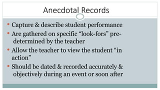 Anecdotal Records
 Capture & describe student performance
 Are gathered on specific “look-fors” pre-
determined by the teacher
 Allow the teacher to view the student “in
action”
 Should be dated & recorded accurately &
objectively during an event or soon after
 