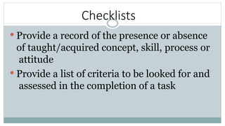 Checklists
 Provide a record of the presence or absence
of taught/acquired concept, skill, process or
attitude
 Provide a list of criteria to be looked for and
assessed in the completion of a task
 