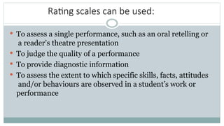 Rating scales can be used:
 To assess a single performance, such as an oral retelling or
a reader’s theatre presentation
 To judge the quality of a performance
 To provide diagnostic information
 To assess the extent to which specific skills, facts, attitudes
and/or behaviours are observed in a student’s work or
performance
 