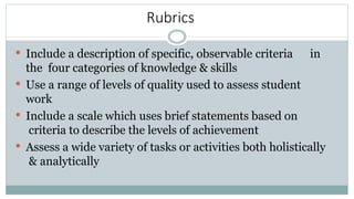 Rubrics
 Include a description of specific, observable criteria in
the four categories of knowledge & skills
 Use a range of levels of quality used to assess student
work
 Include a scale which uses brief statements based on
criteria to describe the levels of achievement
 Assess a wide variety of tasks or activities both holistically
& analytically
 