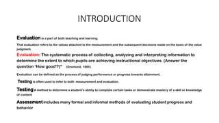 INTRODUCTION
Evaluation is a part of both teaching and learning.
That evaluation refers to the values attached to the measurement and the subsequent decisions made on the basis of the value
judgment.
Evaluation: The systematic process of collecting, analyzing and interpreting information to
determine the extent to which pupils are achieving instructional objectives. (Answer the
question ‘How good'?)" (Gronlund, 1985)
Evaluation can be defined as the process of judging performance or progress towards attainment.
Testing is often used to refer to both measurement and evaluation.
TestingA method to determine a student’s ability to complete certain tasks or demonstrate mastery of a skill or knowledge
of content
Assessment includes many formal and informal methods of evaluating student progress and
behavior
 