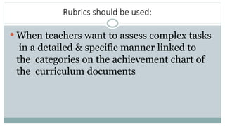 Rubrics should be used:
 When teachers want to assess complex tasks
in a detailed & specific manner linked to
the categories on the achievement chart of
the curriculum documents
 