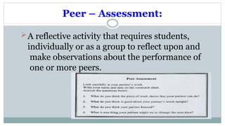 Peer – Assessment:
A reflective activity that requires students,
individually or as a group to reflect upon and
make observations about the performance of
one or more peers.
 