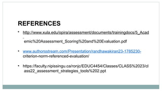 REFERENCES
• http://www.xula.edu/opira/assessment/documents/trainingdocs/5_Acad
emic%20Assessment_Scoring%20and%20Evaluation.pdf
• www.authorsstream.com/Presentation/randhawakiran23-1785230-
criterion-norm-referenced-evaluation/
• https://faculty.nipissingu.ca/ronjc/EDUC4454/Classes/CLASS%2023/cl
ass22_assessment_strategies_tools%202.ppt
 