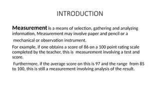 INTRODUCTION
Measurement is a means of selection, gathering and analyzing
information, Measurement may involve paper and pencil or a
mechanical or observation instrument.
For example, if one obtains a score of 86 on a 100 point rating scale
completed by the teacher, this is measurement involving a test and
score.
Furthermore, if the average score on this is 97 and the range from 85
to 100, this is still a measurement involving analysis of the result.
 