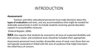 INTRODUCTION
Assessment:
Teachers and other educational personnel must make decisions about the
types of evaluations and tests, and any accommodations that might be needed for
statewide assessments in order to include students receiving special education
support in accountability measures
(Federal Register, 2006).
IDEA also requires that students be assessed in all areas of suspected disability and
that sensory, motor, and emotional areas should be included when appropriate.
Assessment personnel must consider all possible areas of need, even those that are
not typically associated or linked with the area of weakness that might have been
the initial focus of concern.
 