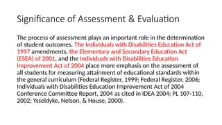 Significance of Assessment & Evaluation
The process of assessment plays an important role in the determination
of student outcomes. The Individuals with Disabilities Education Act of
1997 amendments, the Elementary and Secondary Education Act
(ESEA) of 2001, and the Individuals with Disabilities Education
Improvement Act of 2004 place more emphasis on the assessment of
all students for measuring attainment of educational standards within
the general curriculum (Federal Register, 1999; Federal Register, 2006;
Individuals with Disabilities Education Improvement Act of 2004
Conference Committee Report, 2004 as cited in IDEA 2004; PL 107-110,
2002; Ysseldyke, Nelson, & House, 2000).
 