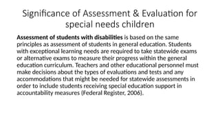 Significance of Assessment & Evaluation for
special needs children
Assessment of students with disabilities is based on the same
principles as assessment of students in general education. Students
with exceptional learning needs are required to take statewide exams
or alternative exams to measure their progress within the general
education curriculum. Teachers and other educational personnel must
make decisions about the types of evaluations and tests and any
accommodations that might be needed for statewide assessments in
order to include students receiving special education support in
accountability measures (Federal Register, 2006).
 