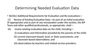 Determining Needed Evaluation Data
• §614(c) Additional Requirements for Evaluation and Re-evaluations—
(1) Review of Existing Evaluation Data—As part of an initial evaluation
(if appropriate) and as part of any reevaluation under this section, the IEP
Team and other qualified professionals, as appropriate, shall—
(A) review existing evaluation data on the child, including—
(i) evaluations and information provided by the parents of the child;
(ii) current classroom-based, local, or State assessments, and
classroom based observations; and
(iii) observations by teachers and related service providers;
 