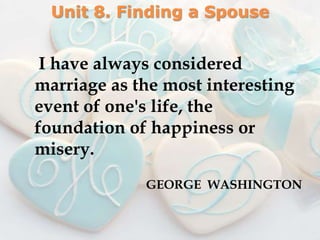 Unit 8. Finding a Spouse


 I have always considered
marriage as the most interesting
event of one's life, the
foundation of happiness or
misery.
             GEORGE WASHINGTON
 