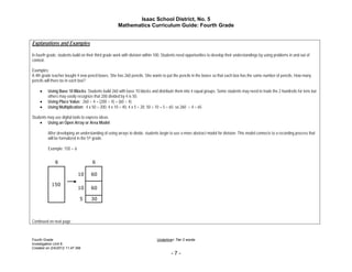 Isaac School District, No. 5
                                                      Mathematics Curriculum Guide: Fourth Grade


Explanations and Examples

In fourth grade, students build on their third grade work with division within 100. Students need opportunities to develop their understandings by using problems in and out of
context.

Examples:
A 4th grade teacher bought 4 new pencil boxes. She has 260 pencils. She wants to put the pencils in the boxes so that each box has the same number of pencils. How many
pencils will there be in each box?

        Using Base 10 Blocks: Students build 260 with base 10 blocks and distribute them into 4 equal groups. Some students may need to trade the 2 hundreds for tens but
          others may easily recognize that 200 divided by 4 is 50.
        Using Place Value: 260 ÷ 4 = (200 ÷ 4) + (60 ÷ 4)
        Using Multiplication: 4 x 50 = 200, 4 x 10 = 40, 4 x 5 = 20; 50 + 10 + 5 = 65; so 260 ÷ 4 = 65

Students may use digital tools to express ideas.
     Using an Open Array or Area Model

          After developing an understanding of using arrays to divide, students begin to use a more abstract model for division. This model connects to a recording process that
          will be formalized in the 5th grade.

          Example: 150 ÷ 6




Continued on next page



Fourth Grade                                                                  Underline= Tier 2 words
Investigation Unit 8
Created on 2/4/2012 11:47 AM
                                                                                       -7-
 