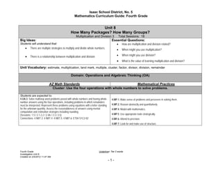 Isaac School District, No. 5
                                                    Mathematics Curriculum Guide: Fourth Grade


                                                               Unit 8
                                                How Many Packages? How Many Groups?
                                                     Multiplication and Division 3            Total Sessions: 18
Big Ideas:                                                                              Essential Questions:
Students will understand that:                                                                How are multiplication and division related?
     There are multiple strategies to multiply and divide whole numbers.                    When might you use multiplication?

     There is a relationship between multiplication and division                            When might you use division?
                                                                                              What is the value of learning multiplication and division?
Unit Vocabulary: estimate, multiplication, land mark, multiple, cluster, factor, divisor, division, remainder

                                                 Domain: Operations and Algebraic Thinking (OA)

                           AZ Math Standards                                    Mathematical Practices
                             Cluster: Use the four operations with whole numbers to solve problems.

Students are expected to:
4.OA.3. Solve multistep word problems posed with whole numbers and having whole-        4.MP.1. Make sense of problems and persevere in solving them.
number answers using the four operations, including problems in which remainders
must be interpreted. Represent these problems using equations with a letter standing    4.MP.2. Reason abstractly and quantitatively.
for the unknown quantity. Assess the reasonableness of answers using mental             4.MP.4. Model with mathematics.
computation and estimation strategies including rounding.
(Sessions: 1.5 / 2.1-2.2 / 2.4A / 3.3 / 3.5)                                            4.MP.5. Use appropriate tools strategically.
Connections: 4.NBT.3; 4.NBT.4; 4.NBT.5; 4.NBT.6; ET04-S1C2-02                           4.MP.6. Attend to precision.
                                                                                        4.MP.7. Look for and make use of structure.




Fourth Grade                                                                Underline= Tier 2 words
Investigation Unit 8
Created on 2/4/2012 11:47 AM
                                                                                       -1-
 