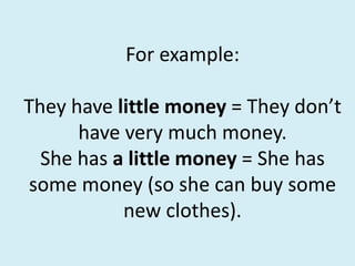 For example:
They have little money = They don’t
have very much money.
She has a little money = She has
some money (so she can buy some
new clothes).
 