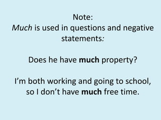 Note:
Much is used in questions and negative
statements:
Does he have much property?
I’m both working and going to school,
so I don’t have much free time.
 