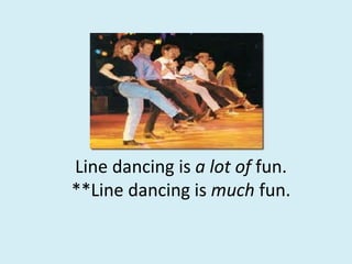 Line dancing is a lot of fun.
**Line dancing is much fun.
 
