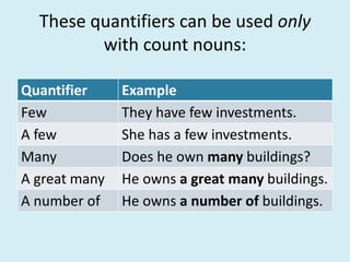 These quantifiers can be used only
with count nouns:
Quantifier Example
Few They have few investments.
A few She has a few investments.
Many Does he own many buildings?
A great many He owns a great many buildings.
A number of He owns a number of buildings.
 