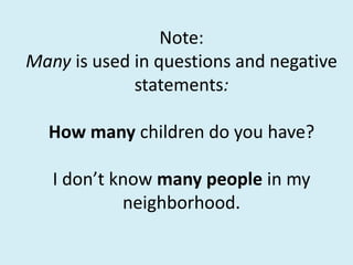 Note:
Many is used in questions and negative
statements:
How many children do you have?
I don’t know many people in my
neighborhood.
 