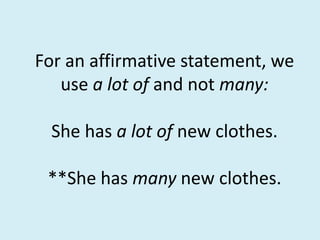 For an affirmative statement, we
use a lot of and not many:
She has a lot of new clothes.
**She has many new clothes.
 