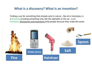 What is a discovery? What is an invention?
Finding a use for something that already exist in nature , like oil or tomatoes, is
a discovery.Creating something new, like the alphabet or the car , is an
invention. Discoveries and inventions help people because they make life easier.
Fire
Salt
Hairdryer
Mobile phone
Spoon
 