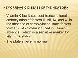 HEMORRHAGIC DISEASE OF THE NEWBORN
 Vitamin K facilitates post-transcriptional
carboxylation of factors II, VII, IX, and X. In
the absence of carboxylation, such factors
form PIVKA (protein induced in vitamin K
absence), which is a sensitive marker for
vitamin K status.
 The platelet level is normal.
 
