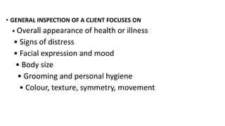 • GENERAL INSPECTION OF A CLIENT FOCUSES ON
• Overall appearance of health or illness
• Signs of distress
• Facial expression and mood
• Body size
• Grooming and personal hygiene
• Colour, texture, symmetry, movement
 