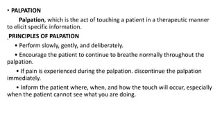 • PALPATION
Palpation, which is the act of touching a patient in a therapeutic manner
to elicit specific information.
PRINCIPLES OF PALPATION
• Perform slowly, gently, and deliberately.
• Encourage the patient to continue to breathe normally throughout the
palpation.
• If pain is experienced during the palpation. discontinue the palpation
immediately.
• Inform the patient where, when, and how the touch will occur, especially
when the patient cannot see what you are doing.
 